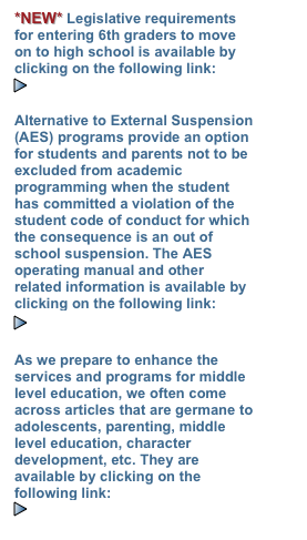 *NEW* Legislative requirements for entering 6th graders to move on to high school is available by clicking on the following link:
￼Parent Promotion 9th Grade

Alternative to External Suspension (AES) programs provide an option for students and parents not to be excluded from academic programming when the student has committed a violation of the student code of conduct for which the consequence is an out of school suspension. The AES operating manual and other related information is available by clicking on the following link:
￼AES INFORMATION   

As we prepare to enhance the services and programs for middle level education, we often come across articles that are germane to adolescents, parenting, middle level education, character development, etc. They are available by clicking on the following link:
￼REFERENCE LIBRARY
