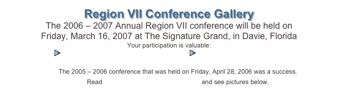 Region VII Conference Gallery
The 2006 – 2007 Annual Region VII conference will be held on 
Friday, March 16, 2007 at The Signature Grand, in Davie, Florida
Your participation is valuable:
￼Call for Proposals 2007                   ￼Proposal Request 2007
   
The 2005 – 2006 conference that was held on Friday, April 28, 2006 was a success.  
Read MR. WILLIAMS COMMENTS and see pictures below.  